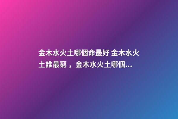 金木水火土哪個命最好 金木水火土誰最窮，金木水火土哪個命最好